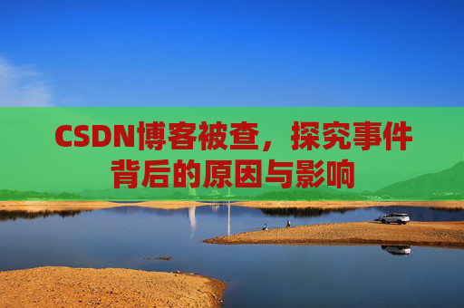 CSDN博客被查,探究事件背后的原因与影响